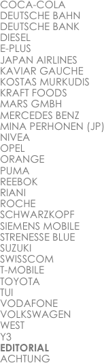 COCA-COLA
DEUTSCHE BAHN
DEUTSCHE BANK
DIESEL
E-PLUS
JAPAN AIRLINES
KAVIAR GAUCHE
KOSTAS MURKUDIS
KRAFT FOODS
MARS GMBH
MERCEDES BENZ
MINA PERHONEN (JP)
NIVEA
OPEL
ORANGE
PUMA
REEBOK
RIANI
ROCHE
SCHWARZKOPF
SIEMENS MOBILE
STRENESSE BLUE
SUZUKI
SWISSCOM
T-MOBILE
TOYOTA
TUI
VODAFONE
VOLKSWAGEN
WEST
Y3
EDITORIAL
ACHTUNG
