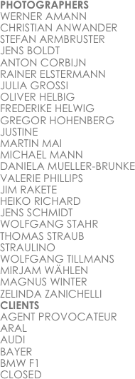 PHOTOGRAPHERS
WERNER AMANN
CHRISTIAN ANWANDER
STEFAN ARMBRUSTER
JENS BOLDT
ANTON CORBIJN
RAINER ELSTERMANN
JULIA GROSSI
OLIVER HELBIG
FREDERIKE HELWIG
GREGOR HOHENBERG
JUSTINE
MARTIN MAI
MICHAEL MANN
DANIELA MUELLER-BRUNKE
VALERIE PHILLIPS
JIM RAKETE
HEIKO RICHARD
JENS SCHMIDT
WOLFGANG STAHR
THOMAS STRAUB
STRAULINO
WOLFGANG TILLMANS
MIRJAM WÄHLEN
MAGNUS WINTER
ZELINDA ZANICHELLI
CLIENTS
AGENT PROVOCATEUR
ARAL
AUDI
BAYER
BMW F1
CLOSED
